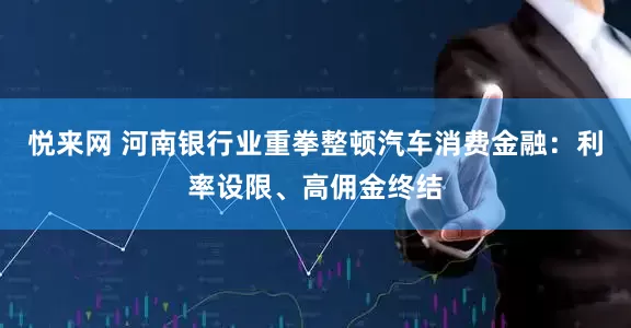 悦来网 河南银行业重拳整顿汽车消费金融：利率设限、高佣金终结