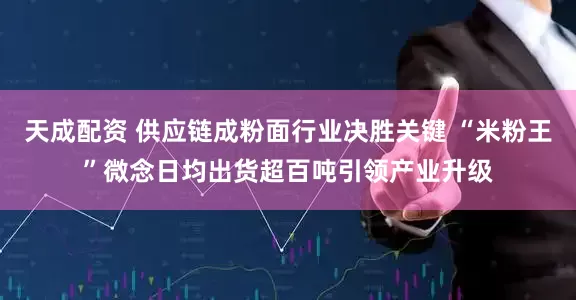 天成配资 供应链成粉面行业决胜关键 “米粉王”微念日均出货超百吨引领产业升级
