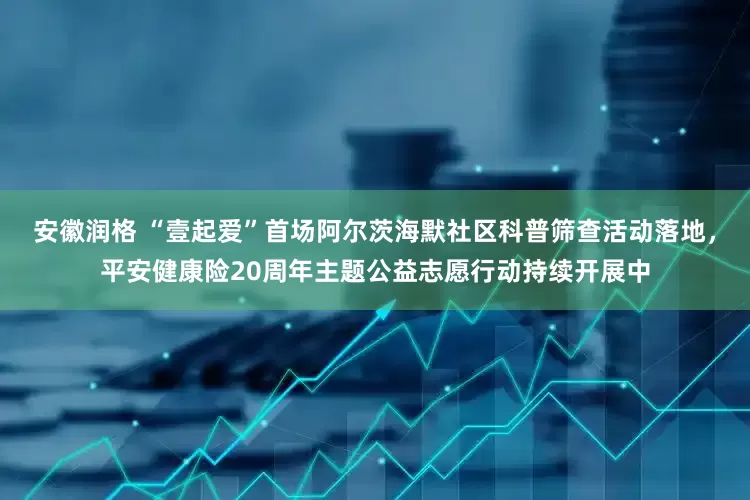 安徽润格 “壹起爱”首场阿尔茨海默社区科普筛查活动落地，平安健康险20周年主题公益志愿行动持续开展中