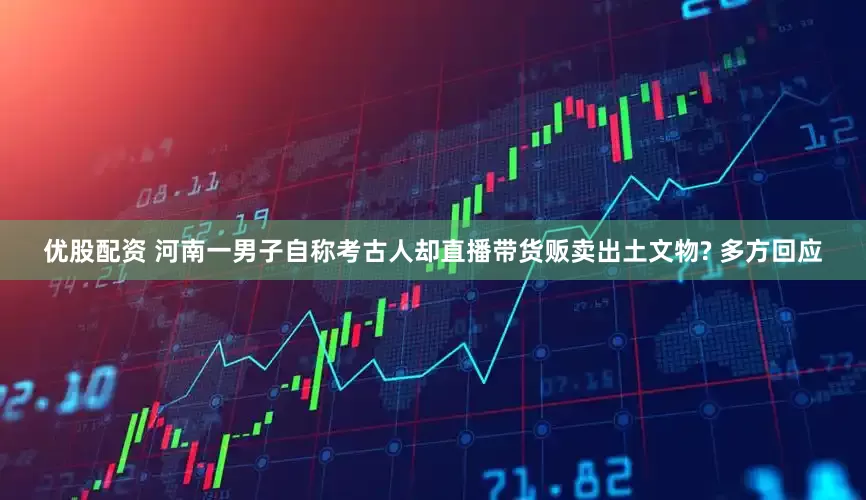 优股配资 河南一男子自称考古人却直播带货贩卖出土文物? 多方回应