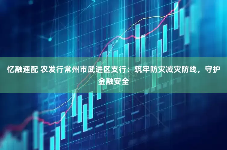 忆融速配 农发行常州市武进区支行：筑牢防灾减灾防线，守护金融安全