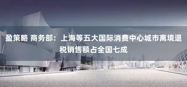 盈策略 商务部：上海等五大国际消费中心城市离境退税销售额占全国七成
