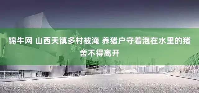 锦牛网 山西天镇多村被淹 养猪户守着泡在水里的猪舍不得离开