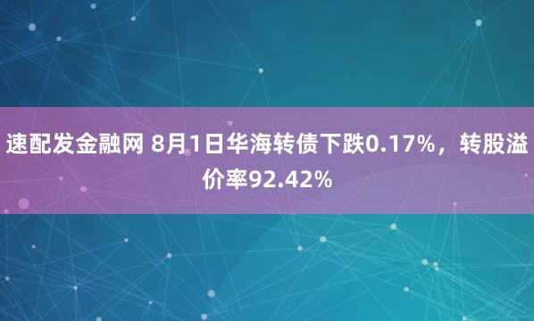 速配发金融网 8月1日华海转债下跌0.17%，转股溢价率92.42%