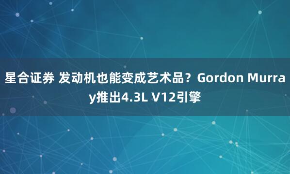 星合证券 发动机也能变成艺术品？Gordon Murray推出4.3L V12引擎