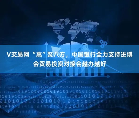 V交易网 “惠”聚八方，中国银行全力支持进博会贸易投资对接会越办越好