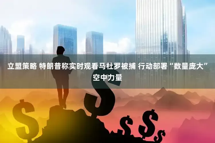 立盟策略 特朗普称实时观看马杜罗被捕 行动部署“数量庞大”空中力量