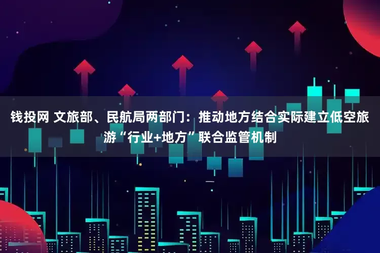 钱投网 文旅部、民航局两部门：推动地方结合实际建立低空旅游“行业+地方”联合监管机制